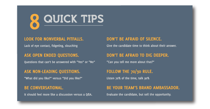 8-Quick-Tips. Look for nonverbal pitfalls, ask open ended questions, ask non-leading questions, be conversational, don't be afraid of silence, don't be afraid to dig deeper, follow the 70/30 rule, be your team's brand ambassador