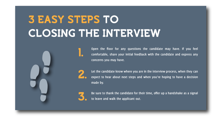 # easy steps to closing the interview - 1- open the floor for any questions; 2- let the candidate know where you are in the interview process, when they can expect to hear about next steps and when a decision may be made. 3- Thank them for their time, offer a handshake as a signal to leave and walk them out